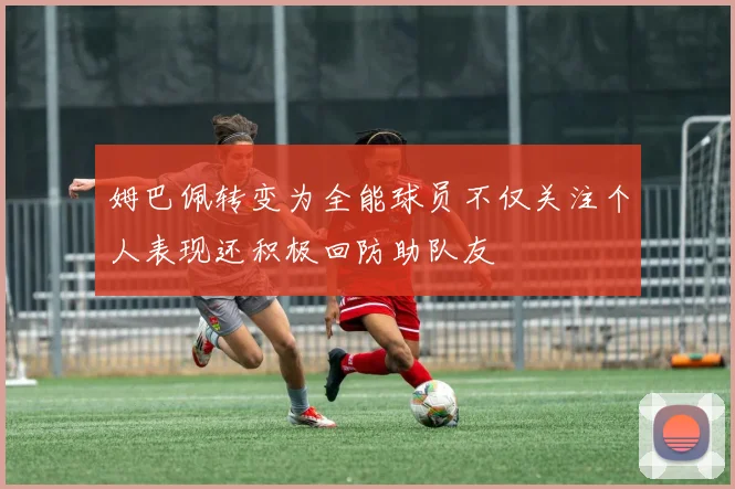 姆巴佩转变为全能球员不仅关注个人表现还积极回防助队友