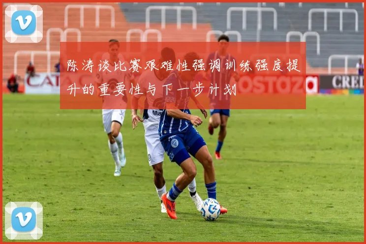 陈涛谈比赛艰难性强调训练强度提升的重要性与下一步计划