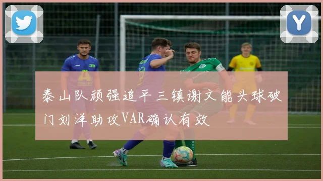 泰山队顽强追平三镇谢文能头球破门刘洋助攻VAR确认有效