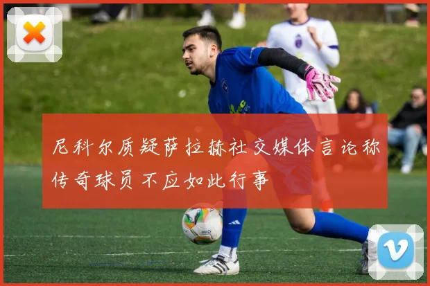 尼科尔质疑萨拉赫社交媒体言论称传奇球员不应如此行事