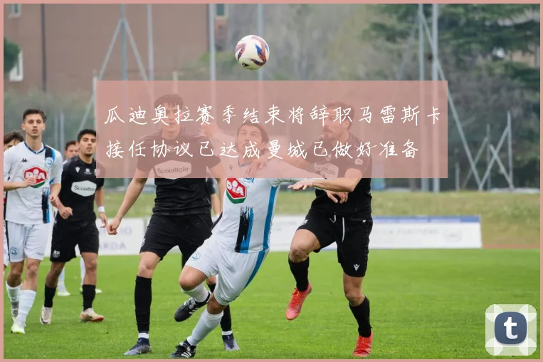 瓜迪奥拉赛季结束将辞职马雷斯卡接任协议已达成曼城已做好准备
