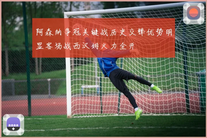 阿森纳争冠关键战历史交锋优势明显客场战西汉姆火力全开
