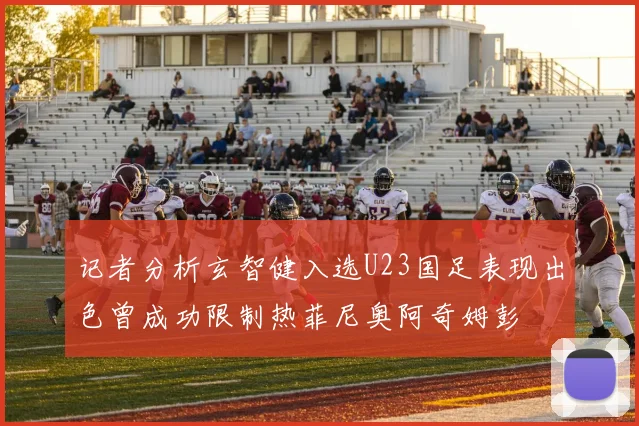 记者分析玄智健入选U23国足表现出色曾成功限制热菲尼奥阿奇姆彭