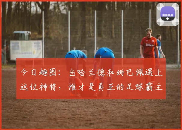 今日趣图：当哈兰德和姆巴佩遇上这位神将，谁才是真正的足球霸主