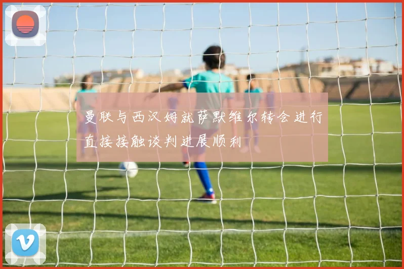 曼联与西汉姆就萨默维尔转会进行直接接触谈判进展顺利