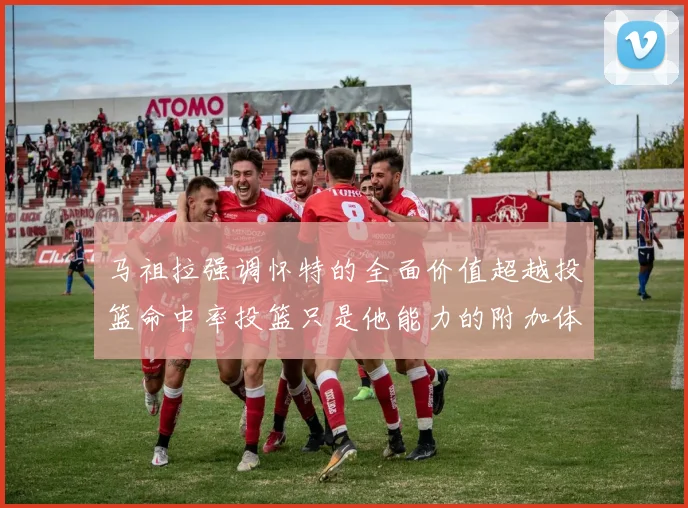 马祖拉强调怀特的全面价值超越投篮命中率投篮只是他能力的附加体现