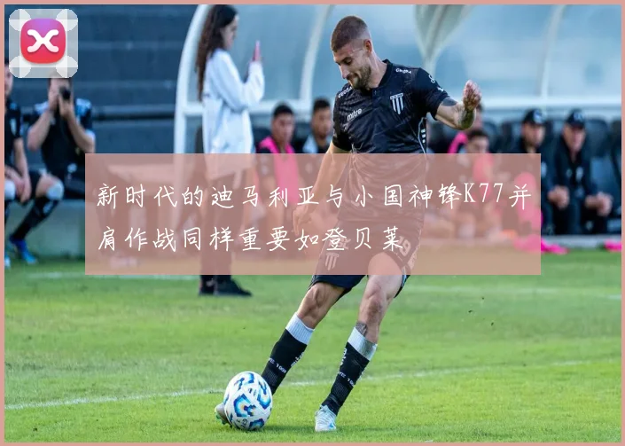 新时代的迪马利亚与小国神锋K77并肩作战同样重要如登贝莱