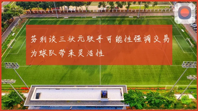 芬利谈三状元联手可能性强调交易为球队带来灵活性