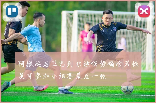 阿根廷后卫巴列尔迪伤势确诊若恢复可参加小组赛最后一轮