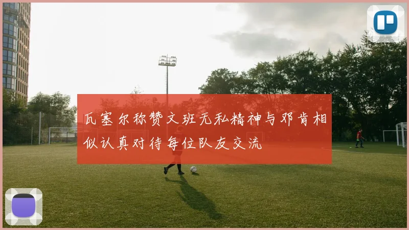 瓦塞尔称赞文班无私精神与邓肯相似认真对待每位队友交流
