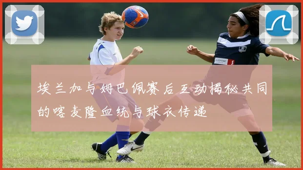 埃兰加与姆巴佩赛后互动揭秘共同的喀麦隆血统与球衣传递