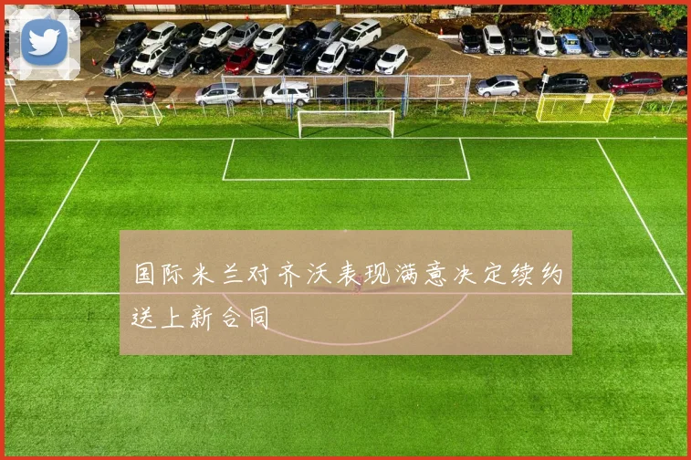 国际米兰对齐沃表现满意决定续约送上新合同