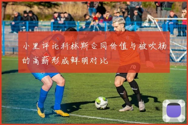 小里评论科林斯合同价值与被吹杨的高薪形成鲜明对比