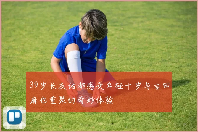 39岁长友佑都感受年轻十岁与吉田麻也重聚的奇妙体验