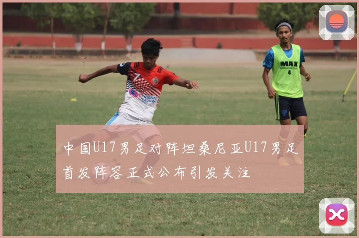 中国U17男足对阵坦桑尼亚U17男足首发阵容正式公布引发关注