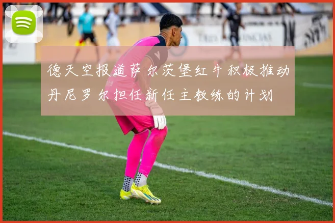 德天空报道萨尔茨堡红牛积极推动丹尼罗尔担任新任主教练的计划