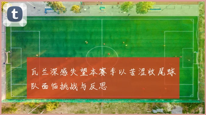 瓦兰深感失望本赛季以苦涩收尾球队面临挑战与反思